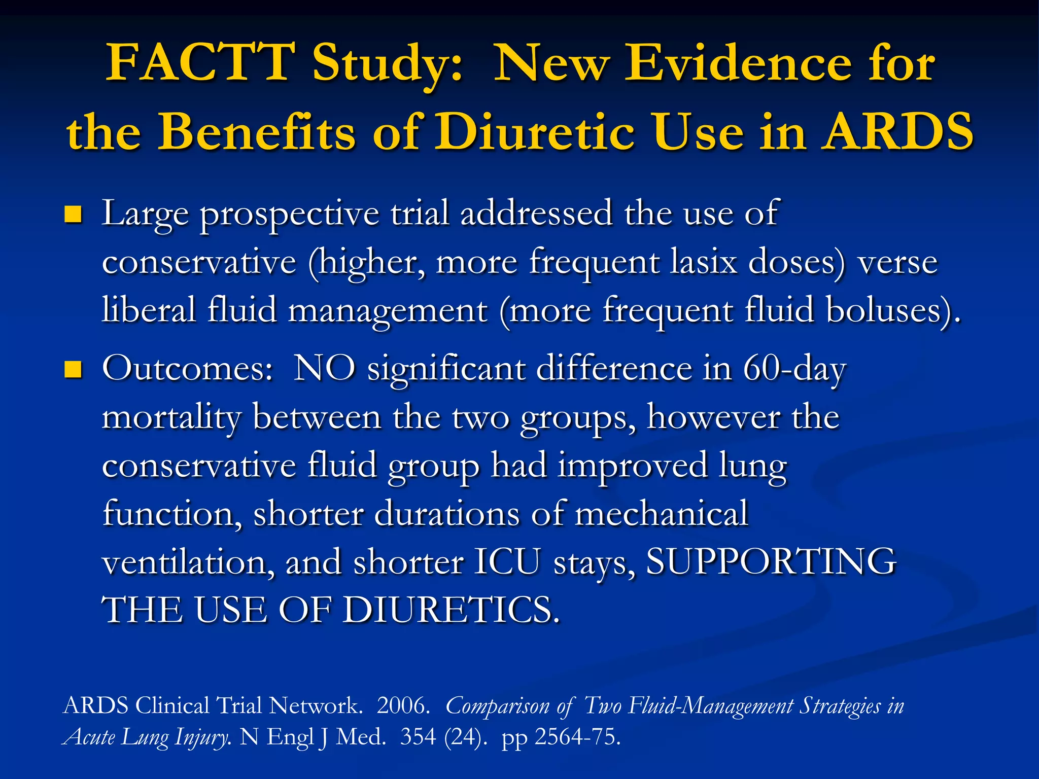FACTT Study: New Evidence for
the Benefits of Diuretic Use in ARDS
   Large prospective trial addressed the use of
    conservative (higher, more frequent lasix doses) verse
    liberal fluid management (more frequent fluid boluses).
   Outcomes: NO significant difference in 60-day
    mortality between the two groups, however the
    conservative fluid group had improved lung
    function, shorter durations of mechanical
    ventilation, and shorter ICU stays, SUPPORTING
    THE USE OF DIURETICS.

ARDS Clinical Trial Network. 2006. Comparison of Two Fluid-Management Strategies in
Acute Lung Injury. N Engl J Med. 354 (24). pp 2564-75.
 