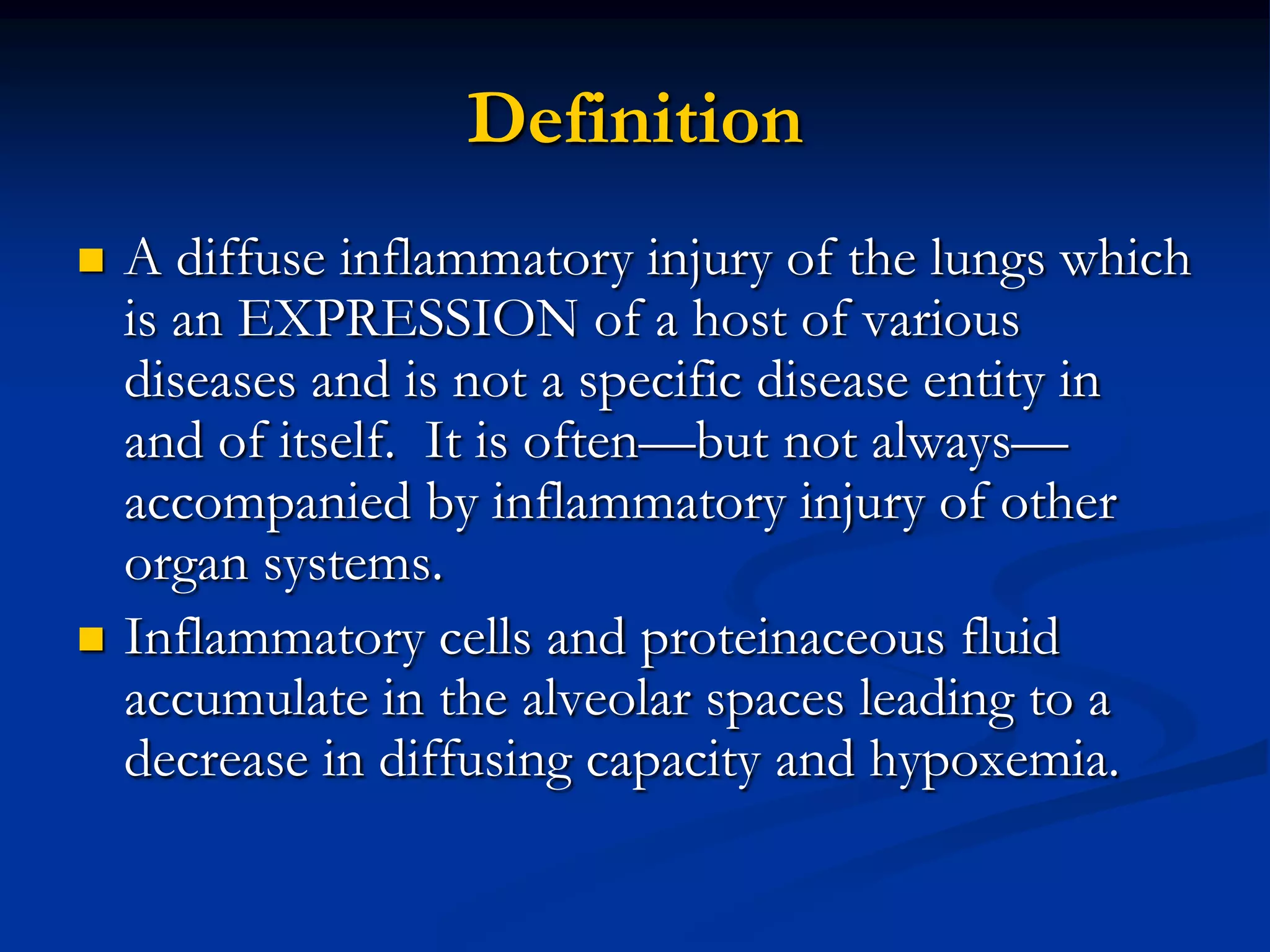 Definition
   A diffuse inflammatory injury of the lungs which
    is an EXPRESSION of a host of various
    diseases and is not a specific disease entity in
    and of itself. It is often—but not always—
    accompanied by inflammatory injury of other
    organ systems.
   Inflammatory cells and proteinaceous fluid
    accumulate in the alveolar spaces leading to a
    decrease in diffusing capacity and hypoxemia.
 