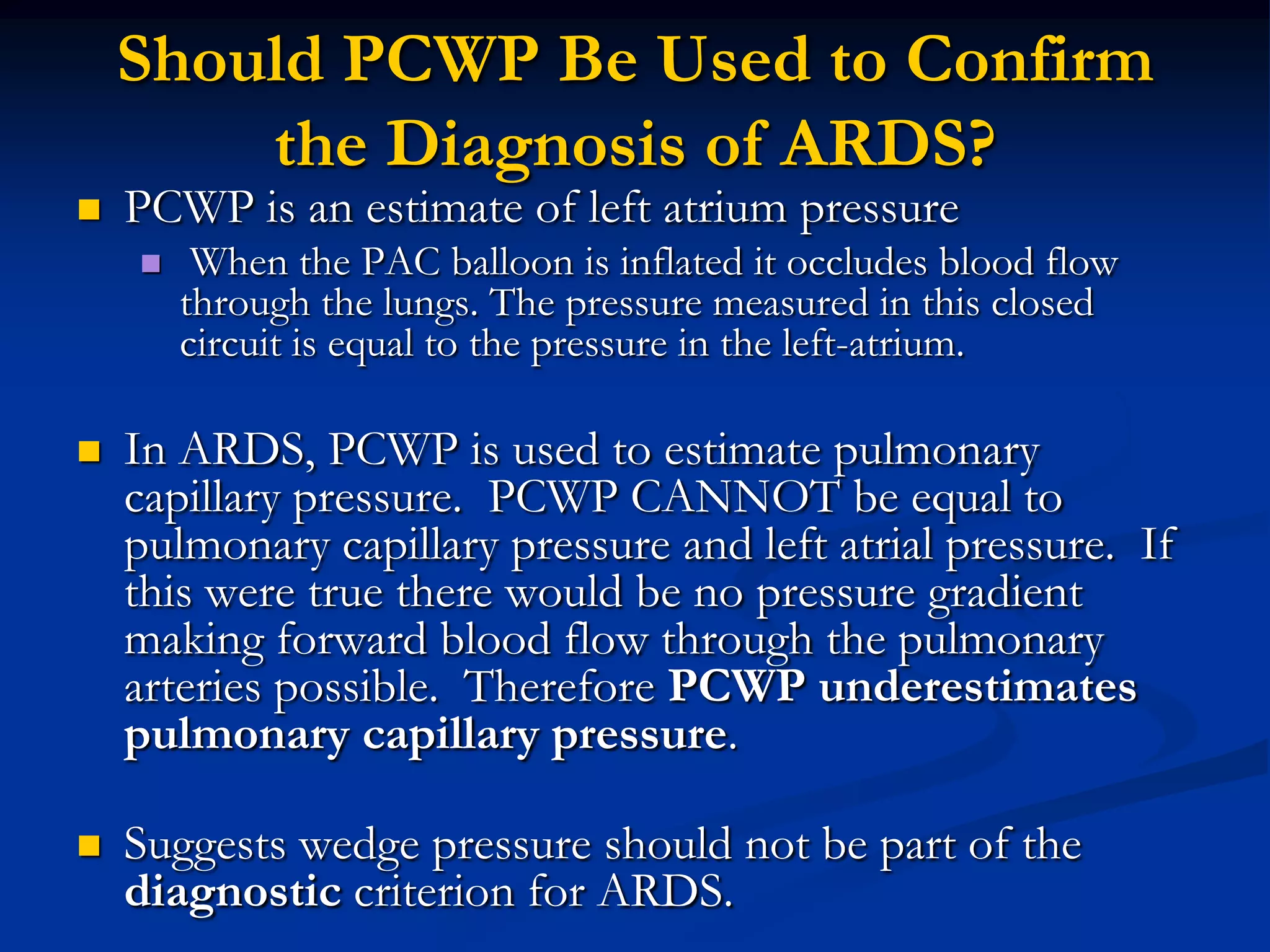 Should PCWP Be Used to Confirm
        the Diagnosis of ARDS?
   PCWP is an estimate of left atrium pressure
        When the PAC balloon is inflated it occludes blood flow
        through the lungs. The pressure measured in this closed
        circuit is equal to the pressure in the left-atrium.

   In ARDS, PCWP is used to estimate pulmonary
    capillary pressure. PCWP CANNOT be equal to
    pulmonary capillary pressure and left atrial pressure. If
    this were true there would be no pressure gradient
    making forward blood flow through the pulmonary
    arteries possible. Therefore PCWP underestimates
    pulmonary capillary pressure.

   Suggests wedge pressure should not be part of the
    diagnostic criterion for ARDS.
 