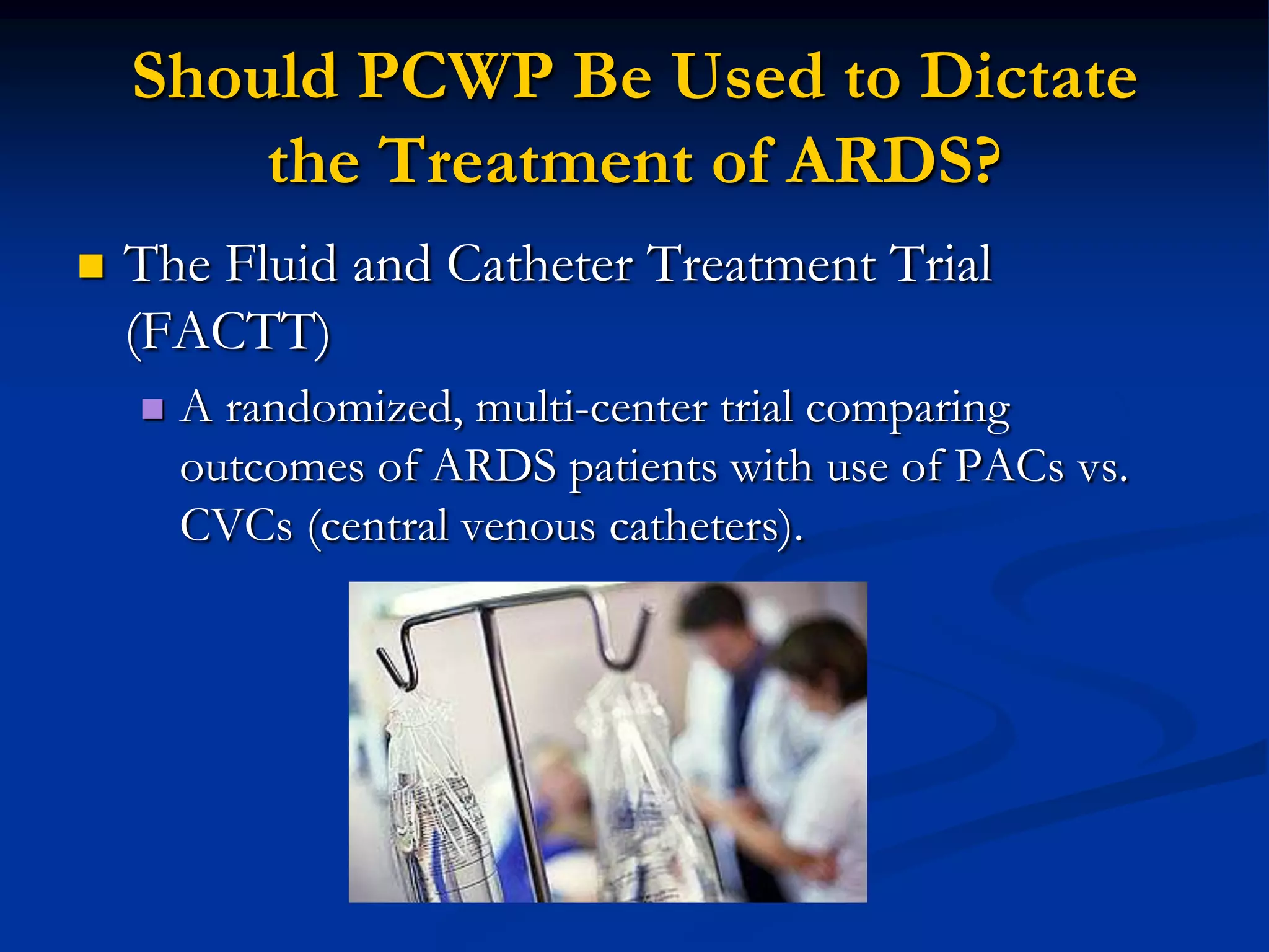 Should PCWP Be Used to Dictate
        the Treatment of ARDS?
   The Fluid and Catheter Treatment Trial
    (FACTT)
       A randomized, multi-center trial comparing
        outcomes of ARDS patients with use of PACs vs.
        CVCs (central venous catheters).
 