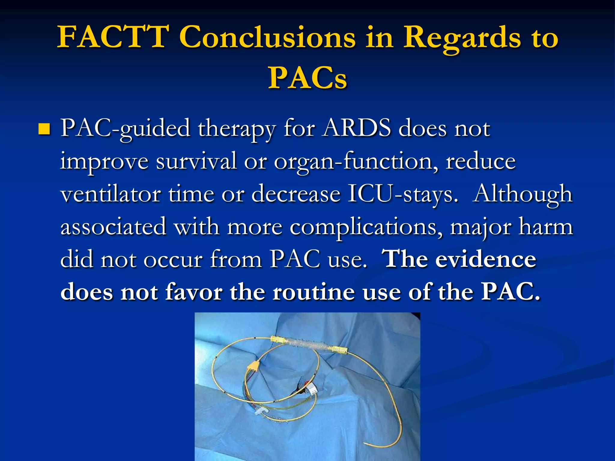 FACTT Conclusions in Regards to
               PACs
   PAC-guided therapy for ARDS does not
    improve survival or organ-function, reduce
    ventilator time or decrease ICU-stays. Although
    associated with more complications, major harm
    did not occur from PAC use. The evidence
    does not favor the routine use of the PAC.
 