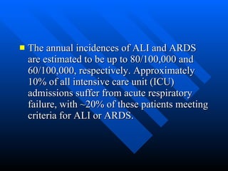 The annual incidences of ALI and ARDS are estimated to be up to 80/100,000 and 60/100,000, respectively. Approximately 10% of all intensive care unit (ICU) admissions suffer from acute respiratory failure, with ~20% of these patients meeting criteria for ALI or ARDS. 