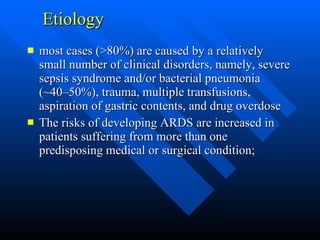 Etiology most cases (>80%) are caused by a relatively small number of clinical disorders, namely, severe sepsis syndrome and/or bacterial pneumonia (~40–50%), trauma, multiple transfusions, aspiration of gastric contents, and drug overdose  The risks of developing ARDS are increased in patients suffering from more than one predisposing medical or surgical condition;  