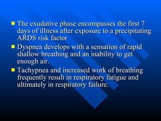 The exudative phase encompasses the first 7 days of illness after exposure to a precipitating ARDS risk factor  Dyspnea develops with a sensation of rapid shallow breathing and an inability to get enough air.  Tachypnea and increased work of breathing frequently result in respiratory fatigue and ultimately in respiratory failure.  