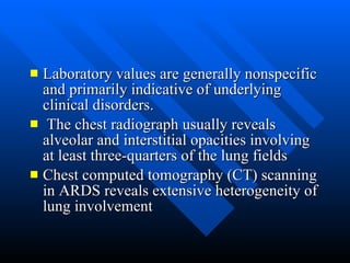 Laboratory values are generally nonspecific and primarily indicative of underlying clinical disorders. The chest radiograph usually reveals alveolar and interstitial opacities involving at least three-quarters of the lung fields  Chest computed tomography (CT) scanning in ARDS reveals extensive heterogeneity of lung involvement  