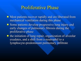 Proliferative Phase  Most patients recover rapidly and are liberated from mechanical ventilation during this phase  Some patients develop progressive lung injury and early changes of pulmonary fibrosis during the proliferative phase  the initiation of lung repair, organization of alveolar exudates, and a shift from a neutrophil to a lymphocyte-predominant pulmonary infiltrate  