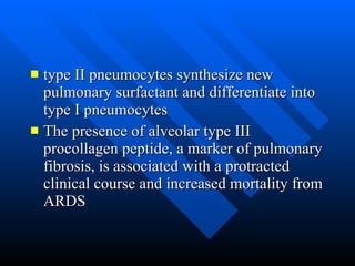 type II pneumocytes synthesize new pulmonary surfactant and differentiate into type I pneumocytes  The presence of alveolar type III procollagen peptide, a marker of pulmonary fibrosis, is associated with a protracted clinical course and increased mortality from ARDS  