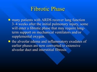 Fibrotic Phase  many patients with ARDS recover lung function 3–4 weeks after the initial pulmonary injury, some will enter a fibrotic phase that may require long-term support on mechanical ventilators and/or supplemental oxygen.  the alveolar edema and inflammatory exudates of earlier phases are now converted to extensive alveolar duct and interstitial fibrosis  