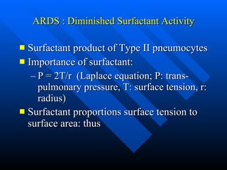 ARDS : Diminished Surfactant Activity Surfactant product of Type II pneumocytes Importance of surfactant: P = 2T/r  (Laplace equation; P: trans-pulmonary pressure, T: surface tension, r: radius) Surfactant proportions surface tension to surface area: thus   