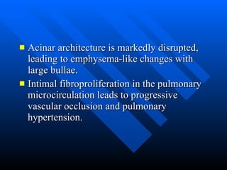 Acinar architecture is markedly disrupted, leading to emphysema-like changes with large bullae.  Intimal fibroproliferation in the pulmonary microcirculation leads to progressive vascular occlusion and pulmonary hypertension.  