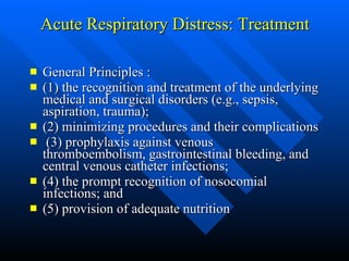 Acute Respiratory Distress: Treatment   General Principles : (1) the recognition and treatment of the underlying medical and surgical disorders (e.g., sepsis, aspiration, trauma);  (2) minimizing procedures and their complications (3) prophylaxis against venous thromboembolism, gastrointestinal bleeding, and central venous catheter infections;  (4) the prompt recognition of nosocomial infections; and  (5) provision of adequate nutrition  