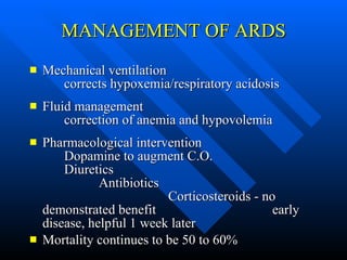 MANAGEMENT OF ARDS Mechanical ventilation  corrects hypoxemia/respiratory acidosis Fluid management  correction of anemia and hypovolemia Pharmacological intervention  Dopamine to augment C.O.  Diuretics  Antibiotics  Corticosteroids - no demonstrated benefit  early disease, helpful 1 week later Mortality continues to be 50 to 60% 
