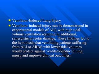 Ventilator-Induced Lung Injury  Ventilator-induced injury can be demonstrated in experimental models of ALI, with high tidal volume ventilation resulting in additional, synergistic alveolar damage. These findings led to the hypothesis that ventilating patients suffering from ALI or ARDS with lower tidal volumes would protect against ventilator-induced lung injury and improve clinical outcomes.  