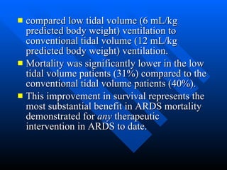compared low tidal volume (6 mL/kg predicted body weight) ventilation to conventional tidal volume (12 mL/kg predicted body weight) ventilation.  Mortality was significantly lower in the low tidal volume patients (31%) compared to the conventional tidal volume patients (40%).  This improvement in survival represents the most substantial benefit in ARDS mortality demonstrated for  any  therapeutic intervention in ARDS to date.  