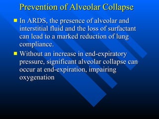 Prevention of Alveolar Collapse In ARDS, the presence of alveolar and interstitial fluid and the loss of surfactant can lead to a marked reduction of lung compliance.  Without an increase in end-expiratory pressure, significant alveolar collapse can occur at end-expiration, impairing oxygenation  