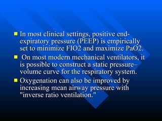 In most clinical settings, positive end-expiratory pressure (PEEP) is empirically set to minimize FIO2 and maximize PaO2. On most modern mechanical ventilators, it is possible to construct a static pressure–volume curve for the respiratory system.  Oxygenation can also be improved by increasing mean airway pressure with "inverse ratio ventilation."  