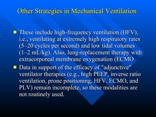 Other Strategies in Mechanical Ventilation   These include high-frequency ventilation (HFV), i.e., ventilating at extremely high respiratory rates (5–20 cycles per second) and low tidal volumes (1–2 mL/kg). Also, lung-replacement therapy with extracorporeal membrane oxygenation (ECMO  Data in support of the efficacy of "adjunctive" ventilator therapies (e.g., high PEEP, inverse ratio ventilation, prone positioning, HFV, ECMO, and PLV) remain incomplete, so these modalities are not routinely used.  
