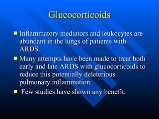 Glucocorticoids Inflammatory mediators and leukocytes are abundant in the lungs of patients with ARDS.  Many attempts have been made to treat both early and late ARDS with glucocorticoids to reduce this potentially deleterious pulmonary inflammation. Few studies have shown any benefit.  