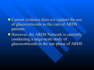 Current evidence does  not  support the use of glucocorticoids in the care of ARDS patients.  However, the ARDS Network is currently conducting a large-scale study of glucocorticoids in the late phase of ARDS  