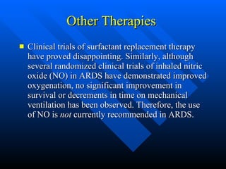 Other Therapies  Clinical trials of surfactant replacement therapy have proved disappointing. Similarly, although several randomized clinical trials of inhaled nitric oxide (NO) in ARDS have demonstrated improved oxygenation, no significant improvement in survival or decrements in time on mechanical ventilation has been observed. Therefore, the use of NO is  not  currently recommended in ARDS. 