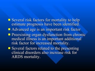 Several risk factors for mortality to help estimate prognosis have been identified.  Advanced age is an important risk factor  Preexisting organ dysfunction from chronic medical illness is an important additional risk factor for increased mortality.  Several factors related to the presenting clinical disorders also increase risk for ARDS mortality.  