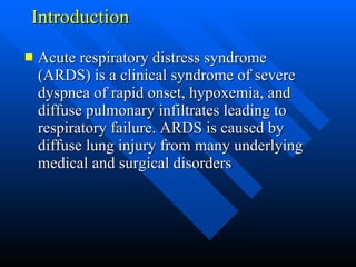 Introduction  Acute respiratory distress syndrome (ARDS) is a clinical syndrome of severe dyspnea of rapid onset, hypoxemia, and diffuse pulmonary infiltrates leading to respiratory failure. ARDS is caused by diffuse lung injury from many underlying medical and surgical disorders  