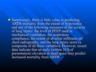 Surprisingly, there is little value in predicting ARDS mortality from the extent of hypoxemia and any of the following measures of the severity of lung injury: the level of PEEP used in mechanical ventilation, the respiratory compliance, the extent of alveolar infiltrates on chest radiography, and the lung injury score (a composite of all these variables). However, recent data indicate that an early (within 24 h of presentation) elevation in dead space may predict increased mortality from ARDS  
