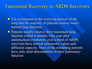 Functional Recovery in ARDS Survivors  it is a testament to the resolving powers of the lung that the majority of patients recover nearly normal lung function.  Patients usually recover their maximum lung function within 6 months. One year after endotracheal extubation, over a third of ARDS survivors have normal spirometry values and diffusion capacity. Most of the remaining patients have only mild abnormalities in their pulmonary function  