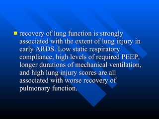 recovery of lung function is strongly associated with the extent of lung injury in early ARDS. Low static respiratory compliance, high levels of required PEEP, longer durations of mechanical ventilation, and high lung injury scores are all associated with worse recovery of pulmonary function.  