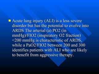 Acute lung injury (ALI) is a less severe disorder but has the potential to evolve into ARDS The arterial (a) PO2 (in mmHg)/FIO2 (inspiratory O2 fraction) <200 mmHg is characteristic of ARDS, while a PaO2/FIO2 between 200 and 300 identifies patients with ALI who are likely to benefit from aggressive therapy.  