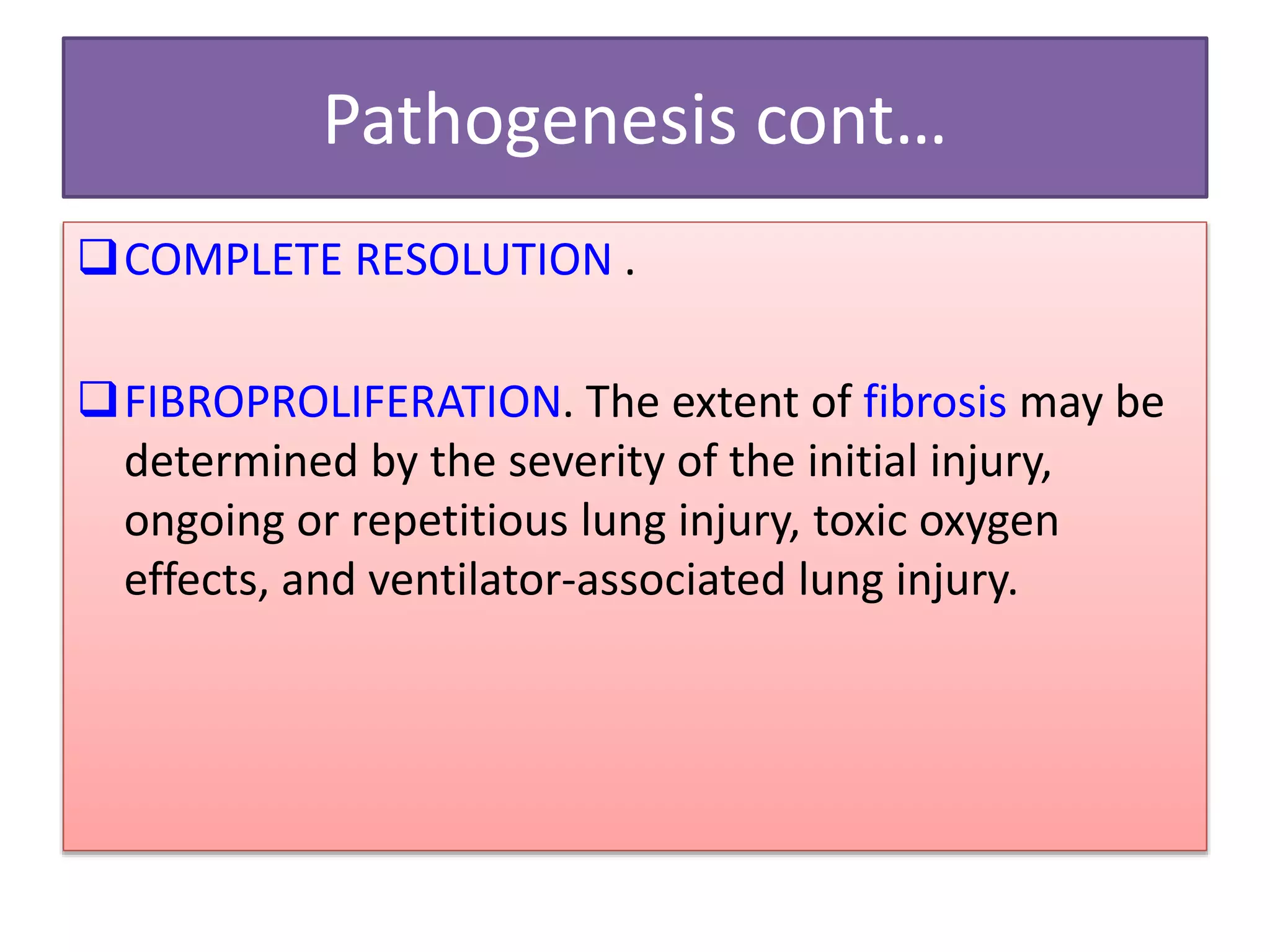 Pathogenesis cont…
COMPLETE RESOLUTION .
FIBROPROLIFERATION. The extent of fibrosis may be
determined by the severity of the initial injury,
ongoing or repetitious lung injury, toxic oxygen
effects, and ventilator-associated lung injury.
 