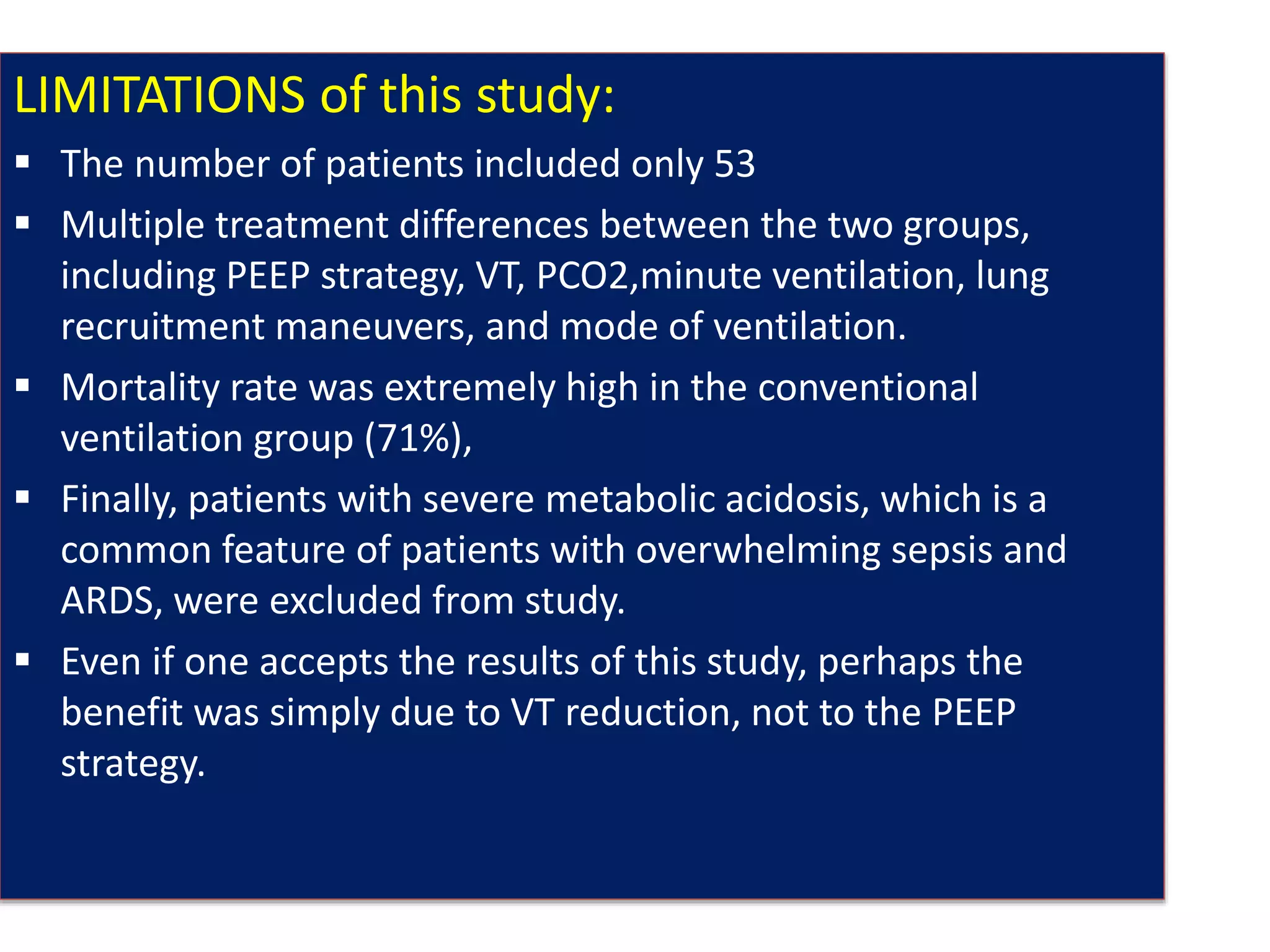 LIMITATIONS of this study:
 The number of patients included only 53
 Multiple treatment differences between the two groups,
including PEEP strategy, VT, PCO2,minute ventilation, lung
recruitment maneuvers, and mode of ventilation.
 Mortality rate was extremely high in the conventional
ventilation group (71%),
 Finally, patients with severe metabolic acidosis, which is a
common feature of patients with overwhelming sepsis and
ARDS, were excluded from study.
 Even if one accepts the results of this study, perhaps the
benefit was simply due to VT reduction, not to the PEEP
strategy.
 