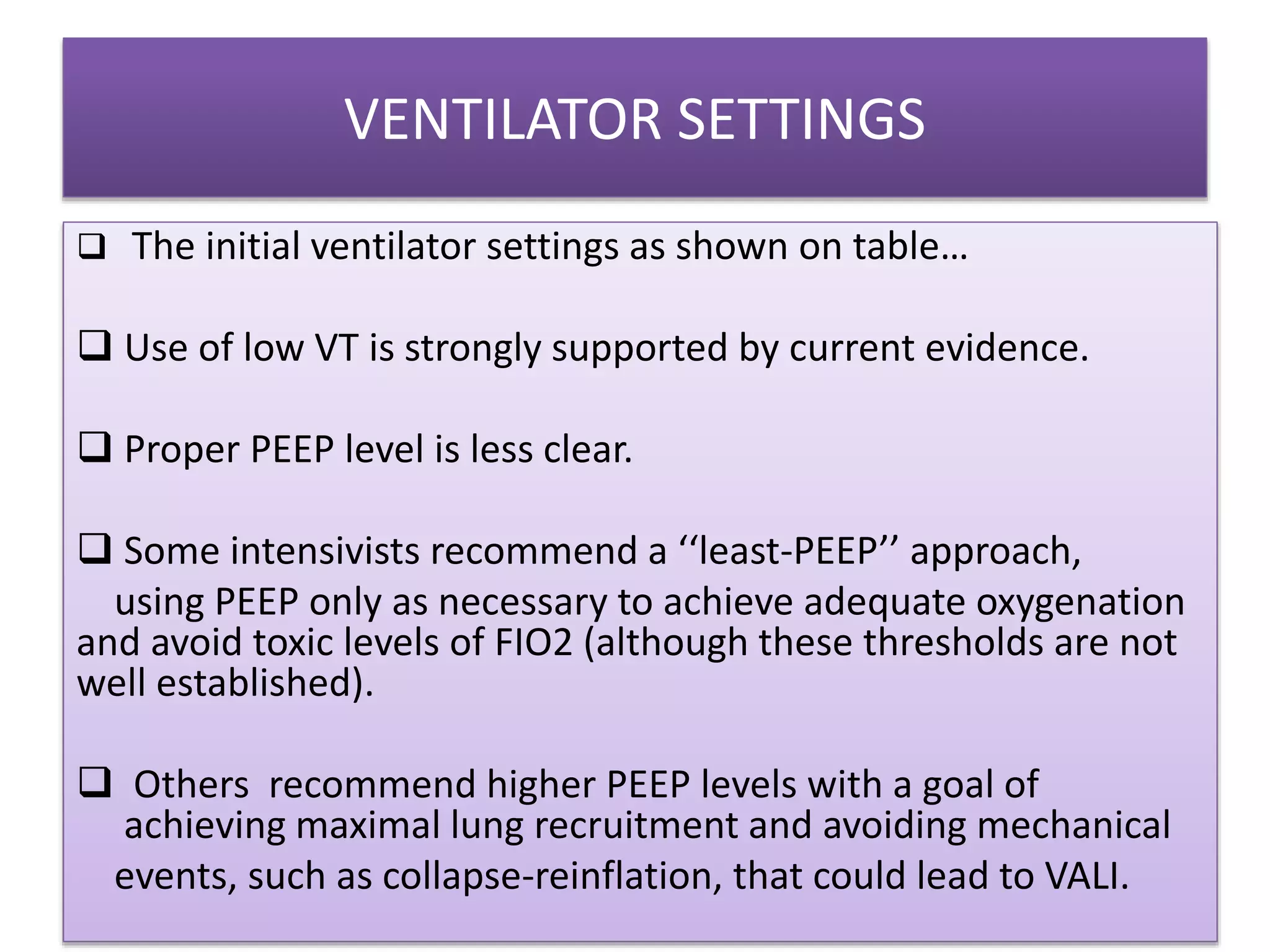 VENTILATOR SETTINGS
 The initial ventilator settings as shown on table…
 Use of low VT is strongly supported by current evidence.
 Proper PEEP level is less clear.
 Some intensivists recommend a ‘‘least-PEEP’’ approach,
using PEEP only as necessary to achieve adequate oxygenation
and avoid toxic levels of FIO2 (although these thresholds are not
well established).
 Others recommend higher PEEP levels with a goal of
achieving maximal lung recruitment and avoiding mechanical
events, such as collapse-reinflation, that could lead to VALI.
 
