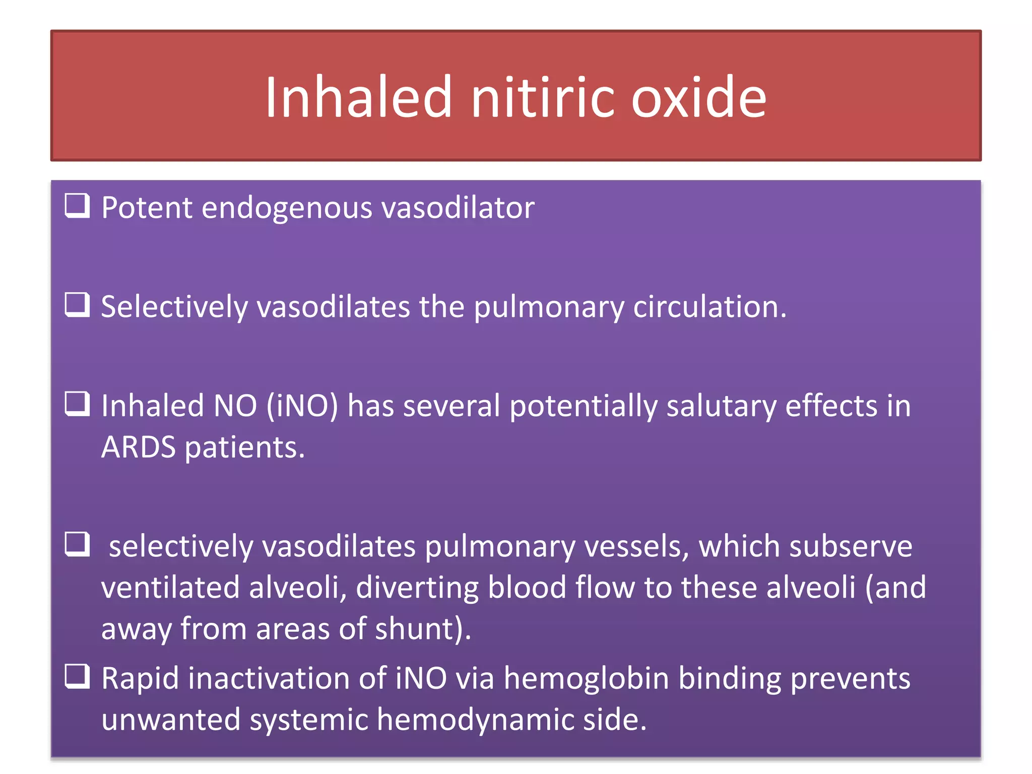 Inhaled nitiric oxide
 Potent endogenous vasodilator
 Selectively vasodilates the pulmonary circulation.
 Inhaled NO (iNO) has several potentially salutary effects in
ARDS patients.
 selectively vasodilates pulmonary vessels, which subserve
ventilated alveoli, diverting blood flow to these alveoli (and
away from areas of shunt).
 Rapid inactivation of iNO via hemoglobin binding prevents
unwanted systemic hemodynamic side.
 