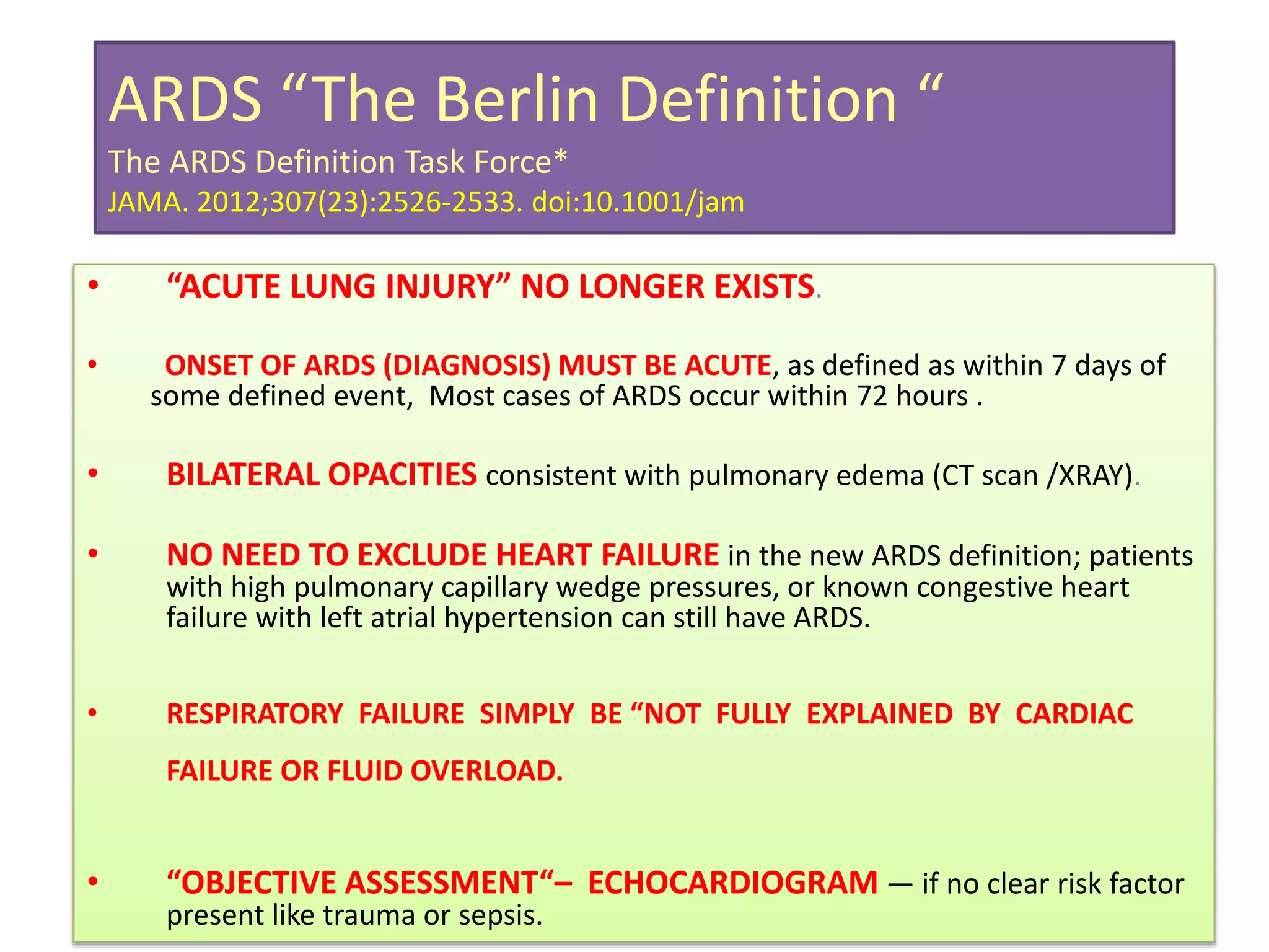 ARDS “The Berlin Definition “
The ARDS Definition Task Force*
JAMA. 2012;307(23):2526-2533. doi:10.1001/jam
• “ACUTE LUNG INJURY” NO LONGER EXISTS.
• ONSET OF ARDS (DIAGNOSIS) MUST BE ACUTE, as defined as within 7 days of
some defined event, Most cases of ARDS occur within 72 hours .
• BILATERAL OPACITIES consistent with pulmonary edema (CT scan /XRAY).
• NO NEED TO EXCLUDE HEART FAILURE in the new ARDS definition; patients
with high pulmonary capillary wedge pressures, or known congestive heart
failure with left atrial hypertension can still have ARDS.
• RESPIRATORY FAILURE SIMPLY BE “NOT FULLY EXPLAINED BY CARDIAC
FAILURE OR FLUID OVERLOAD.
• “OBJECTIVE ASSESSMENT“– ECHOCARDIOGRAM — if no clear risk factor
present like trauma or sepsis.
 