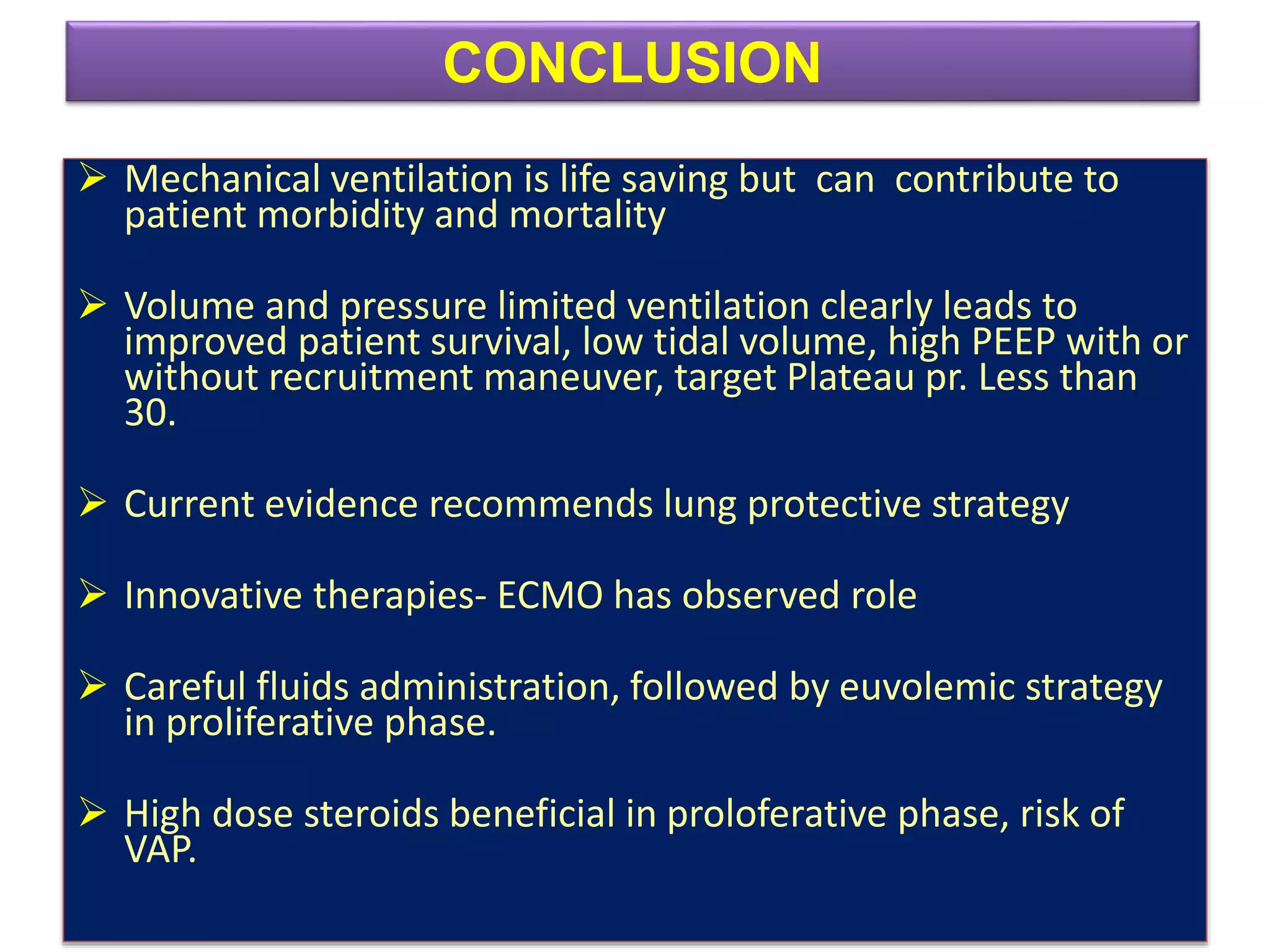  Mechanical ventilation is life saving but can contribute to
patient morbidity and mortality
 Volume and pressure limited ventilation clearly leads to
improved patient survival, low tidal volume, high PEEP with or
without recruitment maneuver, target Plateau pr. Less than
30.
 Current evidence recommends lung protective strategy
 Innovative therapies- ECMO has observed role
 Careful fluids administration, followed by euvolemic strategy
in proliferative phase.
 High dose steroids beneficial in proloferative phase, risk of
VAP.
CONCLUSION
 