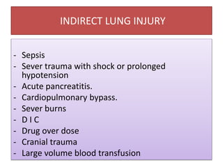 INDIRECT LUNG INJURY
- Sepsis
- Sever trauma with shock or prolonged
hypotension
- Acute pancreatitis.
- Cardiopulmonary bypass.
- Sever burns
- D I C
- Drug over dose
- Cranial trauma
- Large volume blood transfusion
 