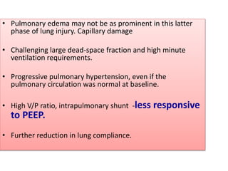 • Pulmonary edema may not be as prominent in this latter
phase of lung injury. Capillary damage
• Challenging large dead-space fraction and high minute
ventilation requirements.
• Progressive pulmonary hypertension, even if the
pulmonary circulation was normal at baseline.
• High V/P ratio, intrapulmonary shunt -less responsive
to PEEP.
• Further reduction in lung compliance.
 