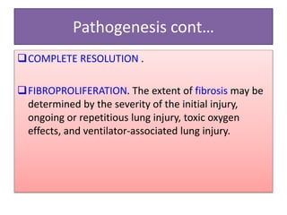 Pathogenesis cont…
COMPLETE RESOLUTION .
FIBROPROLIFERATION. The extent of fibrosis may be
determined by the severity of the initial injury,
ongoing or repetitious lung injury, toxic oxygen
effects, and ventilator-associated lung injury.
 