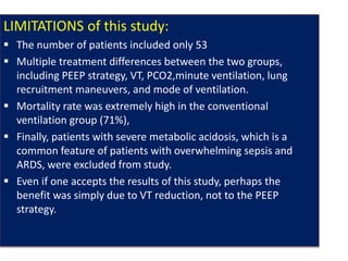 LIMITATIONS of this study:
 The number of patients included only 53
 Multiple treatment differences between the two groups,
including PEEP strategy, VT, PCO2,minute ventilation, lung
recruitment maneuvers, and mode of ventilation.
 Mortality rate was extremely high in the conventional
ventilation group (71%),
 Finally, patients with severe metabolic acidosis, which is a
common feature of patients with overwhelming sepsis and
ARDS, were excluded from study.
 Even if one accepts the results of this study, perhaps the
benefit was simply due to VT reduction, not to the PEEP
strategy.
 