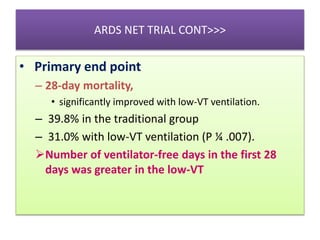 ARDS NET TRIAL CONT>>>
• Primary end point
– 28-day mortality,
• significantly improved with low-VT ventilation.
– 39.8% in the traditional group
– 31.0% with low-VT ventilation (P ¼ .007).
Number of ventilator-free days in the first 28
days was greater in the low-VT
 