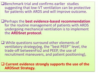 Benchmark trial and confirms earlier studies
suggesting that low-VT ventilation can be protective
for patients with ARDS and will improve outcome.
Perhaps the best evidence-based recommendation
for the routine management of patients with ARDS
undergoing mechanical ventilation is to implement
the ARDSnet protocol.
 While questions surround other elements of
ventilatory strategy(eg, the ‘‘best PEEP’’ level, the
trade-off betweenFio2 and PEEP, the use of
recruitment maneuvers, and patient positioning),
 Current evidence strongly supports the use of the
ARDSnet Strategy.
 