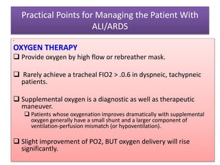 Practical Points for Managing the Patient With
ALI/ARDS
•
OXYGEN THERAPY
 Provide oxygen by high flow or rebreather mask.
 Rarely achieve a tracheal FIO2 > .0.6 in dyspneic, tachypneic
patients.
 Supplemental oxygen is a diagnostic as well as therapeutic
maneuver.
 Patients whose oxygenation improves dramatically with supplemental
oxygen generally have a small shunt and a larger component of
ventilation-perfusion mismatch (or hypoventilation).
 Slight improvement of PO2, BUT oxygen delivery will rise
significantly.
 