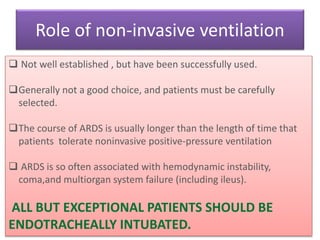 Role of non-invasive ventilation
• Not well established , but have been successfully used.
Generally not a good choice, and patients must be carefully
selected.
The course of ARDS is usually longer than the length of time that
patients tolerate noninvasive positive-pressure ventilation
 ARDS is so often associated with hemodynamic instability,
coma,and multiorgan system failure (including ileus).
ALL BUT EXCEPTIONAL PATIENTS SHOULD BE
ENDOTRACHEALLY INTUBATED.
 