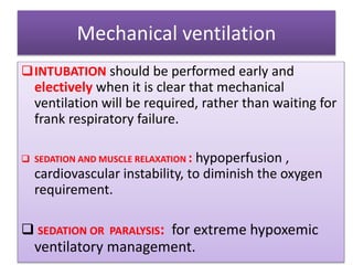 Mechanical ventilation
INTUBATION should be performed early and
electively when it is clear that mechanical
ventilation will be required, rather than waiting for
frank respiratory failure.
 SEDATION AND MUSCLE RELAXATION : hypoperfusion ,
cardiovascular instability, to diminish the oxygen
requirement.
 SEDATION OR PARALYSIS: for extreme hypoxemic
ventilatory management.
 
