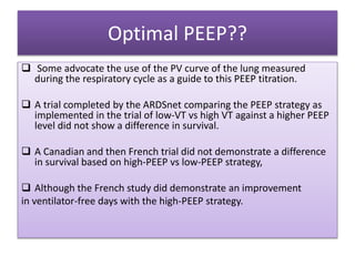 Optimal PEEP??
 Some advocate the use of the PV curve of the lung measured
during the respiratory cycle as a guide to this PEEP titration.
 A trial completed by the ARDSnet comparing the PEEP strategy as
implemented in the trial of low-VT vs high VT against a higher PEEP
level did not show a difference in survival.
 A Canadian and then French trial did not demonstrate a difference
in survival based on high-PEEP vs low-PEEP strategy,
 Although the French study did demonstrate an improvement
in ventilator-free days with the high-PEEP strategy.
 