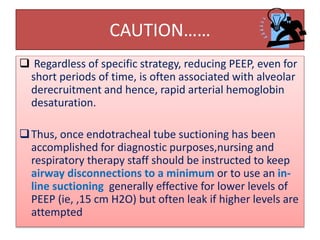 CAUTION……
 Regardless of specific strategy, reducing PEEP, even for
short periods of time, is often associated with alveolar
derecruitment and hence, rapid arterial hemoglobin
desaturation.
Thus, once endotracheal tube suctioning has been
accomplished for diagnostic purposes,nursing and
respiratory therapy staff should be instructed to keep
airway disconnections to a minimum or to use an in-
line suctioning generally effective for lower levels of
PEEP (ie, ,15 cm H2O) but often leak if higher levels are
attempted
 