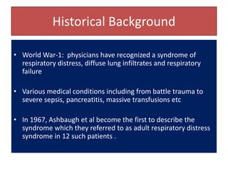 Historical Background
• World War-1: physicians have recognized a syndrome of
respiratory distress, diffuse lung infiltrates and respiratory
failure
• Various medical conditions including from battle trauma to
severe sepsis, pancreatitis, massive transfusions etc
• In 1967, Ashbaugh et al become the first to describe the
syndrome which they referred to as adult respiratory distress
syndrome in 12 such patients .
 