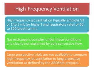 High-Frequency Ventilation
High frequency jet ventilation typically employs VT
of 1 to 5 mL (or higher) and respiratory rates of 60
to 300 breaths/min.
Gas exchange is complex under these conditions
and clearly not explained by bulk convective flow.
Large prospective trials are not available to compare
high-frequency jet ventilation to lung protective
ventilation as defined by the ARDSnet protocol. .
 