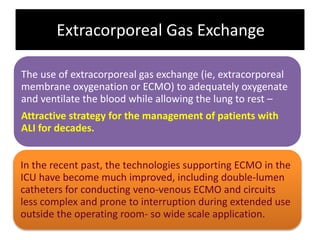Extracorporeal Gas Exchange
The use of extracorporeal gas exchange (ie, extracorporeal
membrane oxygenation or ECMO) to adequately oxygenate
and ventilate the blood while allowing the lung to rest –
Attractive strategy for the management of patients with
ALI for decades.
In the recent past, the technologies supporting ECMO in the
ICU have become much improved, including double-lumen
catheters for conducting veno-venous ECMO and circuits
less complex and prone to interruption during extended use
outside the operating room- so wide scale application.
 
